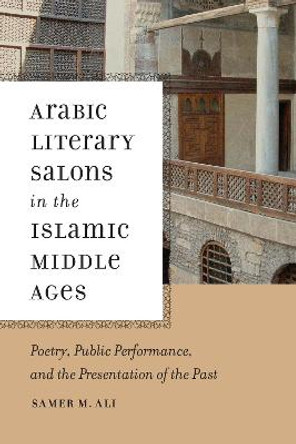 Arabic Literary Salons in the Islamic Middle Ages: Poetry, Public Performance, and the Presentation of the Past by Samer M. Ali