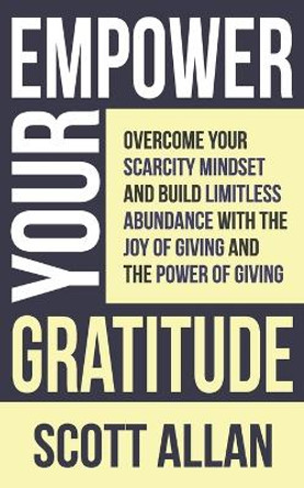 Empower Your Gratitude: Overcome Your Scarcity Mindset and Build Limitless Abundance with the Joy of Living and the Power of Giving by Scott Allan 9781998227495