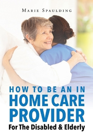 How To Be An In Home Care Provider For The Disabled & Elderly by Marie Spaulding 9781682894958