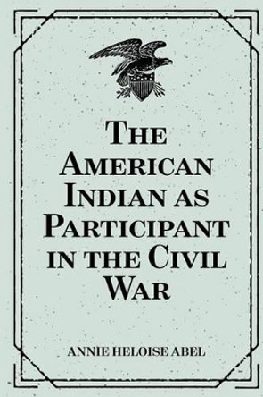 The American Indian as Participant in the Civil War by Annie Heloise Abel 9781530290741