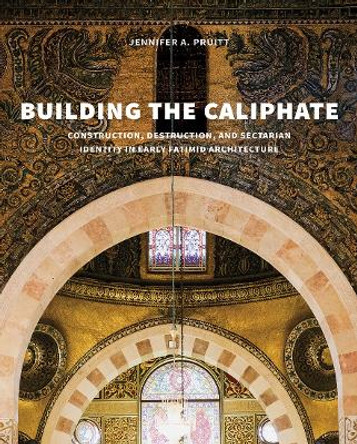 Building the Caliphate: Construction, Destruction, and Sectarian Identity in Early Fatimid Architecture by Jennifer A. Pruitt