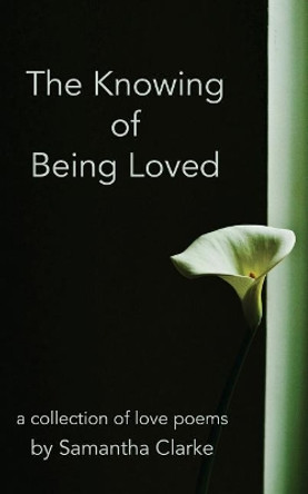 The Knowing of Being Loved: A Collection of Love Poems by Samantha Clarke 9781544769011