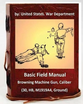 Basic Field Manual: Browning Machine Gun, Caliber .30, HB, M1919A4, Ground by United States War Department 9781533128133