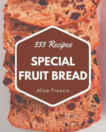 333 Special Fruit Bread Recipes: A Timeless Fruit Bread Cookbook by Alice Francis 9798695491470