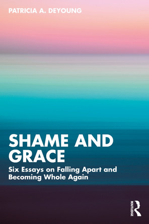 Shame and Grace: Six Essays on Falling Apart and Becoming Whole Again Patricia A. DeYoung 9781032804934