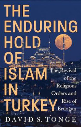 The Enduring Hold of Islam in Turkey: The Revival of the Religious Orders and Rise of Erdoğan David S. Tonge 9781911723837