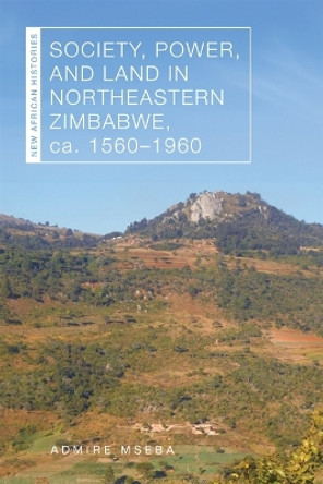 Society, Power, and Land in Northeastern Zimbabwe, ca. 1560–1960 Admire Mseba 9780821425893