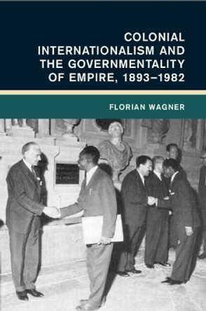 Colonial Internationalism and the Governmentality of Empire, 1893–1982 Florian Wagner 9781009069311