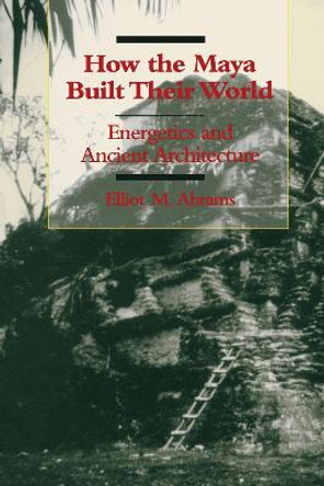 How the Maya Built Their World: Energetics and Ancient Architecture by Elliot M. Abrams