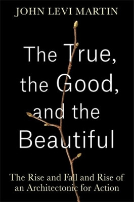 The True, the Good, and the Beautiful: The Rise and Fall and Rise of an Architectonic for Action John Levi Martin 9780231213127
