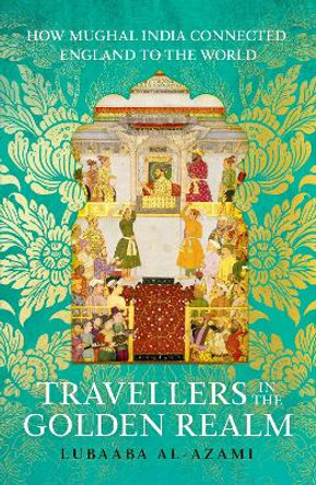 Travellers in the Golden Realm: How Mughal India Connected England to the World Lubaaba Al-Azami 9781529371338