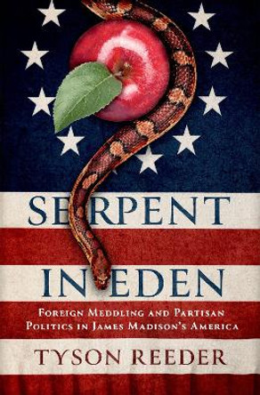 Serpent in Eden: Foreign Meddling and Partisan Politics in James Madison's America Tyson Reeder 9780197628591