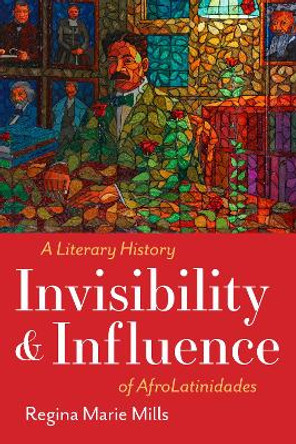 Invisibility and Influence: A Literary History of AfroLatinidades Regina Marie Mills 9781477329146