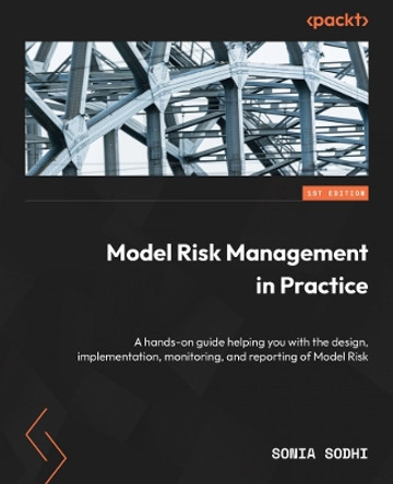 Model Risk Management in Practice: A hands-on guide helping you with the design, implementation, monitoring, and reporting of Model Risk Sonia Sodhi 9781804614938