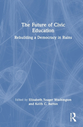 The Future of Civic Education: Rebuilding a Democracy in Ruins Elizabeth Yeager Washington 9781032446332
