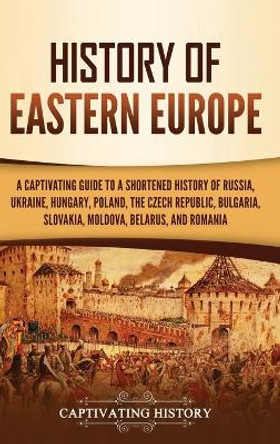 History of Eastern Europe: A Captivating Guide to a Shortened History of Russia, Ukraine, Hungary, Poland, the Czech Republic, Bulgaria, Slovakia, Moldova, Belarus, and Romania by Captivating History 9781637165034