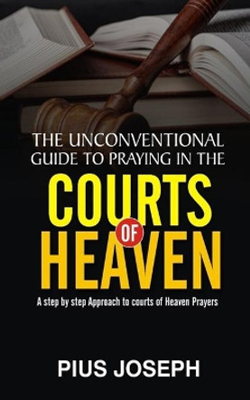 The Unconventional Guide to Praying in the Courts of Heaven: A Step by Step Approach to Courts of Heaven Prayers by Pius Joseph 9798736834365