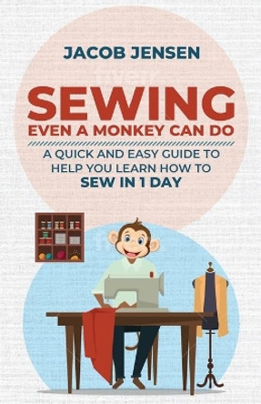 Sewing Even A Monkey Can Do: A Quick And Easy Guide To Help You Learn How To Sew In One Day by Jacob Jensen 9798580625263