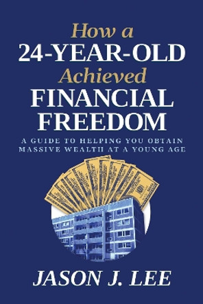 How a 24-Year-Old Achieved Financial Freedom: A Guide to Helping You Obtain Massive Wealth at a Young Age Jason J. Lee 9798888454398