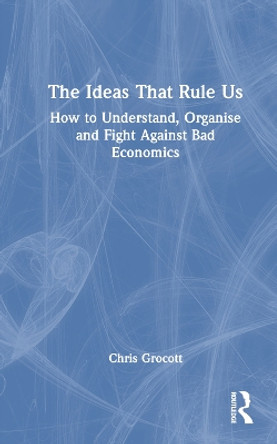 The Ideas That Rule Us: How to Understand, Organise and Fight Against Bad Economics Chris Grocott 9780367753146