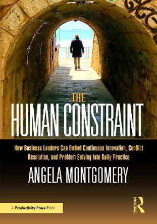 The Human Constraint: How Business Leaders Can Embed Continuous Innovation, Conflict Resolution, and Problem Solving Into Daily Practice Angela Montgomery 9781032644264