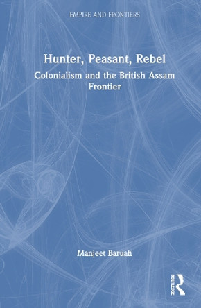 Hunter, Peasant, Rebel: Colonialism and the British Assam Frontier Manjeet Baruah 9781032620176