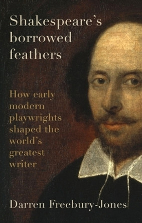 Shakespeare's Borrowed Feathers: How Early Modern Playwrights Shaped the World's Greatest Writer Darren Freebury-Jones 9781526177322