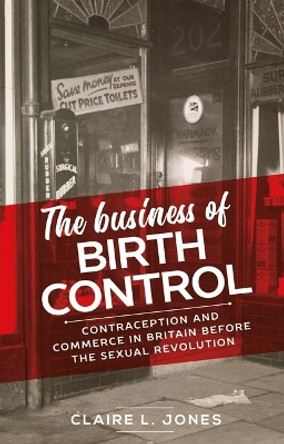 The Business of Birth Control: Contraception and Commerce in Britain Before the Sexual Revolution Claire L. Jones 9781526182326