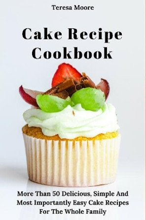Cake Recipe Cookbook: More Than 50 Delicious, Simple and Most Importantly Easy Cake Recipes for the Whole Family by Teresa Moore 9781790555185
