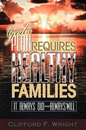 God's Plan Requires Healthy Families: It Always Did And Always Will by Clifford F Wright 9781434815903