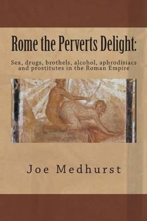 Rome the Perverts Delight: : Sex, drugs, brothels, alcohol, aphrodisiacs and prostitutes in the Roman Empire by Joe Medhurst 9781499734249