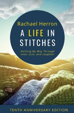 A Life in Stitches: Knitting My Way Through Love, Loss, and Laughter - Tenth Anniversary Edition by Rachael Herron 9781940785615