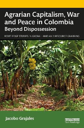 Agrarian Capitalism, War and Peace in Colombia: Beyond Dispossession by Jacobo Grajales