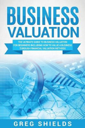 Business Valuation: The Ultimate Guide to Business Valuation for Beginners, Including How to Value a Business Through Financial Valuation Methods by Greg Shields 9781717577917