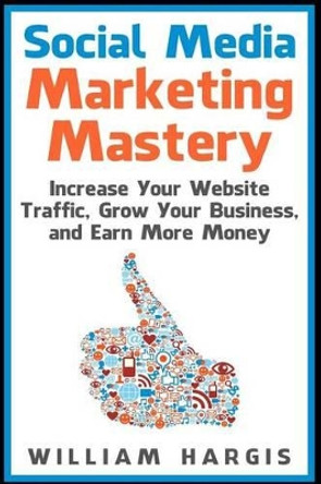 Social Media Marketing Mastery: Increase Your Website Traffic, Grow Your Business, and Earn More Money by William Hargis 9781507531013