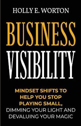 Business Visibility: Mindset Shifts to Help You Stop Playing Small, Dimming Your Light and Devaluing Your Magic by Holly E Worton 9781911161516