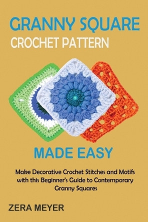 Granny Square Crochet Patterns Made Easy: Make Decorative Crochet Stitches and Motifs with this Beginner's Guide to Contemporary Granny Squares by Zera Meyer 9781955935517