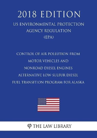 Control of Air Pollution From Motor Vehicles and Nonroad Diesel Engines - Alternative Low-Sulfur Diesel Fuel Transition Program for Alaska (US Environmental Protection Agency Regulation) (EPA) (2018 Edition) by The Law Library 9781723458521