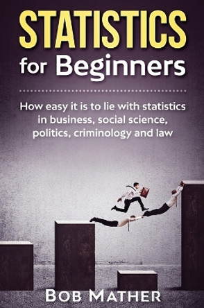 Statistics for Beginners: How easy it is to lie with statistics in business, social science, politics, criminology and law by Bob Mather 9781922300904