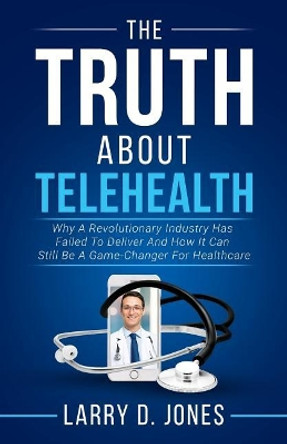 The Truth about Telehealth: Why A Revolutionary Industry Has Failed To Deliver And How It Can Still Be A Game-Changer For Healthcare by Larry D Jones 9781981890361