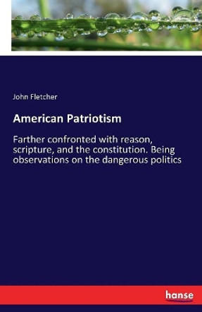 American Patriotism: Farther confronted with reason, scripture, and the constitution. Being observations on the dangerous politics by John Fletcher 9783337147242