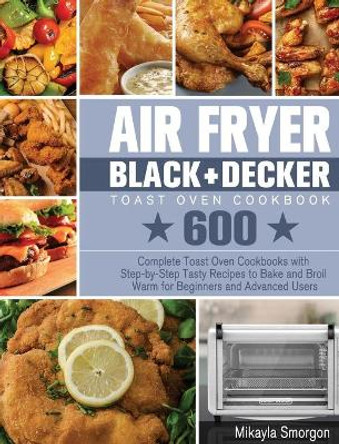 Air Fryer BLACK+DECKER Toast Oven Cookbook: 600 Complete Toast Oven Cookbooks with Step-by-Step Tasty Recipes to Bake and Broil Warm for Beginners and Advanced Users by Mikayla Smorgon 9781801246330