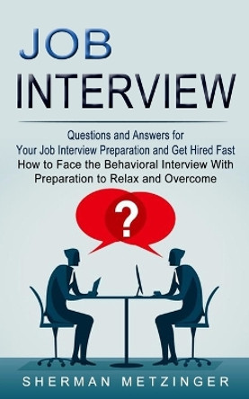 Job Interview: Questions and Answers for Your Job Interview Preparation and Get Hired Fast (How to Face the Behavioral Interview With Preparation to Relax and Overcome) by Sherman Metzinger 9781774853689