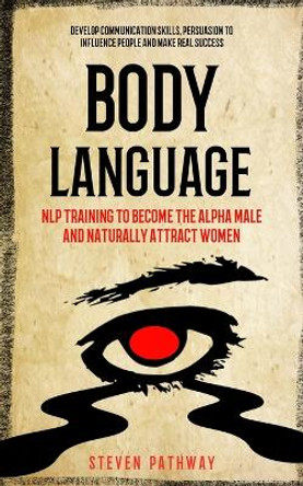 Body Language: NLP Training to Become the Alpha Male And Naturally Attract Women (Develop Communication Skills, Persuasion To Influence People And Make real Success) by Steven Pathway 9781774857953