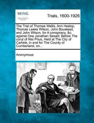 The Trial of Thomas Wallis, Ann Heslop, Thomas Leeke Wilson, John Boustead, and John Wilson, for a Conspiracy, &C. Against One Jonathan Sewell; Before by Anonymous 9781275520813