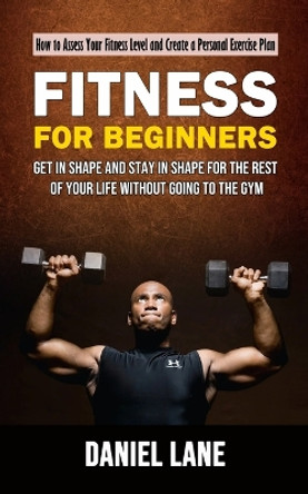 Fitness for Beginners: How to Assess Your Fitness Level and Create a Personal Exercise Plan (Get in Shape and Stay in Shape for the Rest of Your Life Without Going to the Gym) by Daniel Lane 9781998927067