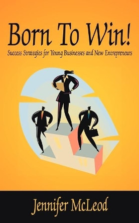 Born To Win!: Success Strategies for Young Businesses and New Entrepreneurs by Jennifer McLeod 9781425923914