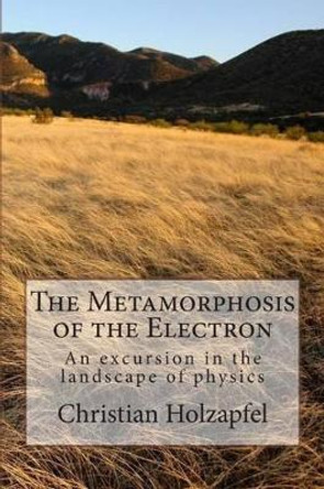 The Metamorphosis of the Electron: An excursion in the landscape of physics by Christian R J Holzapfel 9781495963247