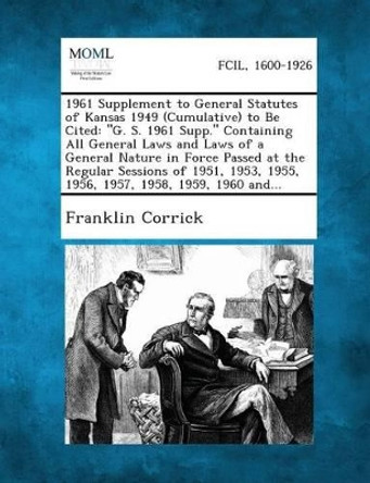 1961 Supplement to General Statutes of Kansas 1949 (Cumulative) to Be Cited: G. S. 1961 Supp. Containing All General Laws and Laws of a General Natu by Franklin Corrick 9781287346081