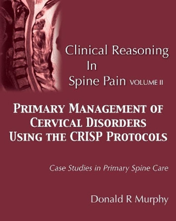 Clinical Reasoning in Spine Pain Volume II: Primary Management of Cervical Disorders Using the CRISP Protocols Case Studies in Primary Spine Care by Donald R Murphy 9780692754863